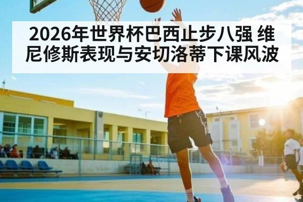 2026年世界杯巴西止步八强 维尼修斯表现与安切洛蒂下课风波