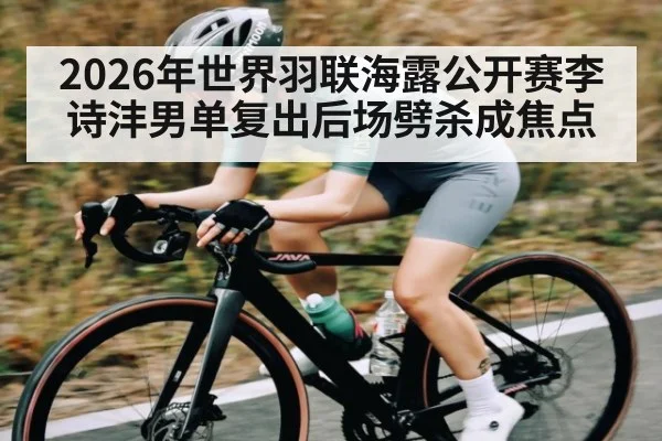 2026年世界羽联海露公开赛李诗沣男单复出后场劈杀成焦点